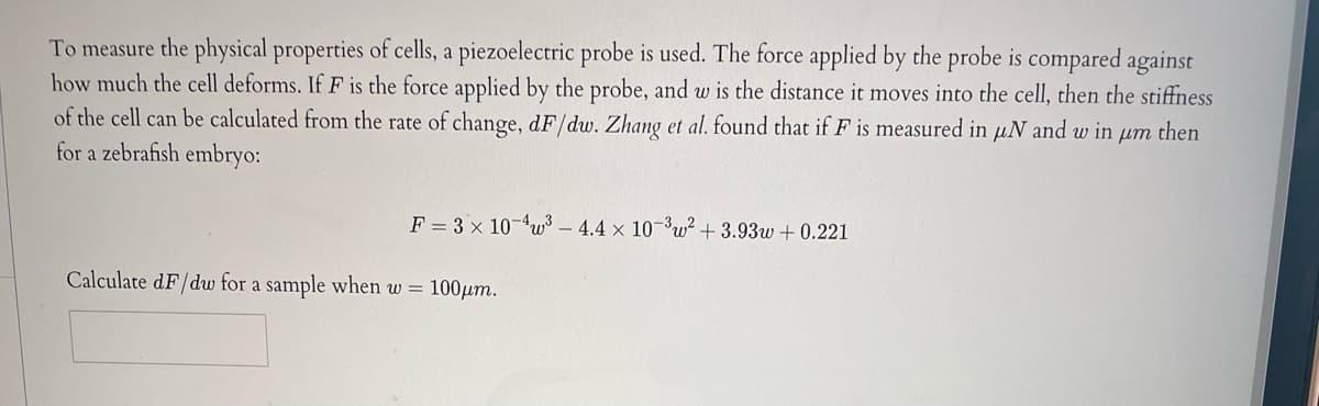 To measure the physical properties of cells, a piezoelectric probe is used. The force applied by the probe is compared against
how much the cell deforms. If F is the force applied by the probe, and w is the distance it moves into the cell, then the stiffness
of the cell can be calculated from the rate of change, dF/dw. Zhang et al. found that if F is measured in uN and w in um then
for a zebrafish embryo:
F = 3 x 10-4³-4.4 x 10-³w² +3.93w+0.221
Calculate dF/dw for a sample when w = 100μm.