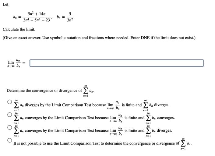 Let
5n? + 14n
5
3n – 5n2 – 23
bn
3n?
Calculate the limit.
(Give an exact answer. Use symbolic notation and fractions where needed. Enter DNE if the limit does not exist.)
an
lim
Determine the convergence or divergence of an.
an
E an diverges by the Limit Comparison Test because lim
is finite and E b, diverges.
n=1
n=1
a, converges by the Limit Comparison Test because lim
is finite and b, converges.
n=1
n=1
00
Σ
an converges by the Limit Comparison Test because lim
an
is finite and bn diverges.
no b,
n=1
n=l
It is not possible to use the Limit Comparison Test to determine the convergence or divergence of Ea
an-
n=1
II
