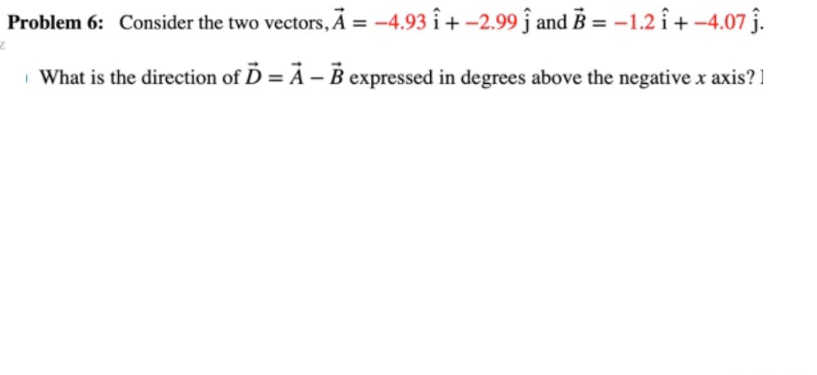 Problem 6: Consider the two vectors, A = -4.93 î+ -2.99 ĵ and B = -1.2 î+-4.07 ĵ.
What is the direction of D = A - B expressed in degrees above the negative x axis?]