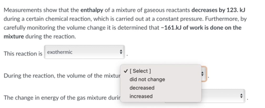 Measurements show that the enthalpy of a mixture of gaseous reactants decreases by 123. kJ
during a certain chemical reaction, which is carried out at a constant pressure. Furthermore, by
carefully monitoring the volume change it is determined that -161.kJ of work is done on the
mixture during the reaction.
This reaction is exothermic
V [ Select ]
During the reaction, the volume of the mixtur
did not change
decreased
The change in energy of the gas mixture durir
increased
