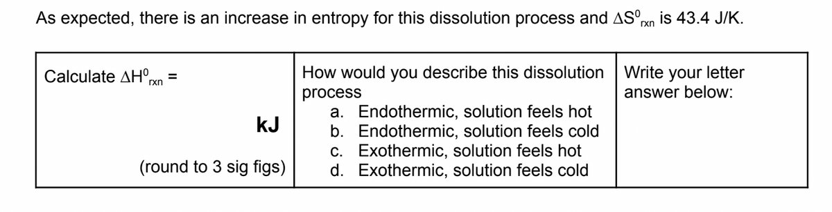 As expected, there is an increase in entropy for this dissolution process and ASºrxn is 43.4 J/K.
ΓΧΠ
Calculate AHOrxn
=
How would you describe this dissolution
process
Write your letter
answer below:
kJ
a. Endothermic, solution feels hot
b. Endothermic, solution feels cold
c. Exothermic, solution feels hot
d. Exothermic, solution feels cold
(round to 3 sig figs)