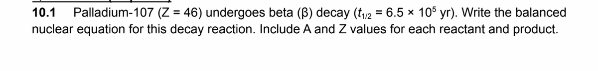 10.1 Palladium-107 (Z = 46) undergoes beta (B) decay (t₁/2 = 6.5 × 105 yr). Write the balanced
nuclear equation for this decay reaction. Include A and Z values for each reactant and product.