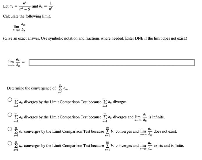 1
Let an =
and ba
Calculate the following limit.
an
lim
(Give an exact answer. Use symbolic notation and fractions where needed. Enter DNE if the limit does not exist.)
an
lim
00
Determine the convergence of E an.
E an diverges by the Limit Comparison Test because i b, diverges.
n=1
2 an diverges by the Limit Comparison Test because b, diverges and lim
is infinite.
n=1
n=1
00
00
E a, converges by the Limit Comparison Test because E b, converges and lim
n0o bn
an
does not exist.
n=1
n=1
00
E an converges by the Limit Comparison Test because E b, converges and lim
an
exists and is finite.
n=1
n=1
