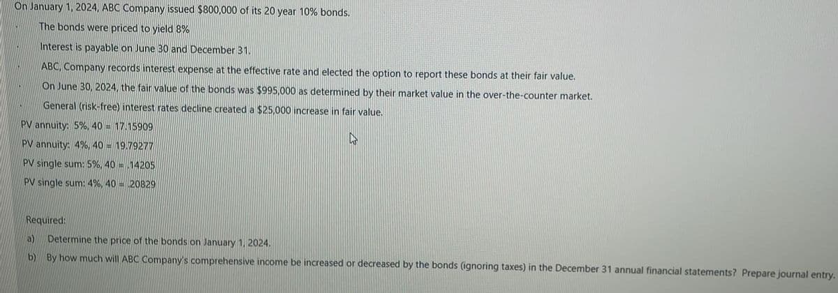 On January 1, 2024, ABC Company issued $800,000 of its 20 year 10% bonds.
The bonds were priced to yield 8%
Interest is payable on June 30 and December 31.
ABC, Company records interest expense at the effective rate and elected the option to report these bonds at their fair value.
On June 30, 2024, the fair value of the bonds was $995,000 as determined by their market value in the over-the-counter market.
General (risk-free) interest rates decline created a $25,000 increase in fair value.
PV annuity: 5%, 40 = 17.15909
PV annuity: 4%, 40 = 19.79277
PV single sum: 5%, 40 = 14205
PV single sum: 4%, 40 = 20829
Required:
a)
Determine the price of the bonds on January 1, 2024.
b) By how much will ABC Company's comprehensive income be increased or decreased by the bonds (ignoring taxes) in the December 31 annual financial statements? Prepare journal entry.
