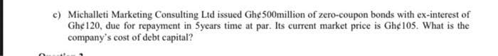 c) Michalleti Marketing Consulting Ltd issued Gh¢ 500million of zero-coupon bonds with ex-interest of
Gh¢ 120, due for repayment in 5years time at par. Its current market price is Gh¢ 105. What is the
company's cost of debt capital?
