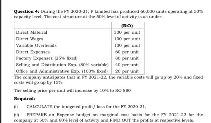 Question 4: During the FY 2020-21, P Limited has produced 60,000 units operating at 50%
capacity level. The cost structure at the 50% level of activity is as under:
(RO)
Direct Material
300 per unit
Direct Wages
100 per unit
Variable Overheads
100 per unit
Direct Expenses
60 per unit
80 per unit
Selling and Distribution Exp. (80% variable) 40 per unit
Factory Expenses (25% fixed)
Office and Administrative Exp. (100% fixed) 20 per unit
The company anticipates that in FY 2021-22, the variable costs will go up by 20% and fixed
costs will go up by 15%.
The selling price per unit will increase by 10% to RO 880
Required:
(i)
CALCULATE the budgeted profit/ loss for the FY 2020-21.
(ii)
company at 50% and 60% level of activity and FIND OUT the profits at respective levels.
PREPARE an Expense budget on marginal cost basis for the FY 2021-22 for the
