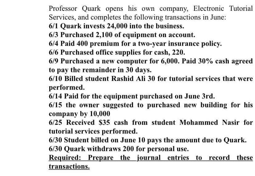 Professor Quark opens his own company, Electronic Tutorial
Services, and completes the following transactions in June:
6/1 Quark invests 24,000 into the business.
6/3 Purchased 2,100 of equipment on account.
6/4 Paid 400 premium for a two-year insurance policy.
6/6 Purchased office supplies for cash, 220.
6/9 Purchased a new computer for 6,000. Paid 30% cash agreed
to pay the remainder in 30 days.
6/10 Billed student Rashid Ali 30 for tutorial services that were
performed.
6/14 Paid for the equipment purchased on June 3rd.
6/15 the owner suggested to purchased new building for his
company by 10,000
6/25 Received $35 cash from student Mohammed Nasir for
tutorial services performed.
6/30 Student billed on June 10 pays the amount due to Quark.
6/30 Quark withdraws 200 for personal use.
Required: Prepare the _journal entries to
transactions.
record
these
