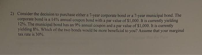 2) Consider the decision to purchase either a 7-year corporate bond or a 7-year municipal bond. The
corporate bond is a 14% annual coupon bond with a par value of $1,000. It is currently yielding
12%, The municipal bond has an 9% annual coupon and a par value of $1,000. It is currently
yielding 8%. Which of the two bonds would be more beneficial to you? Assume that your marginal
tax rate is 30%.
