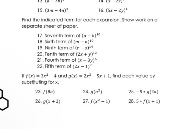 -3b)*
15. (3m - 4n)³
16. (5x-2y)4
Find the indicated term for each expansion. Show work on a
separate sheet of paper.
17. Seventh term of (a + b)¹0
18. Sixth term of (m-n)1⁰
19. Ninth term of (r-s)¹4
20. Tenth term of (2x + y)¹²
21. Fourth term of (x - 3y)6
22. Fifth term of (2x - 1)⁹
If f(x) = 3x² - 4 and g(x) = 2x² - 5x + 1, find each value by
substituting for x.
23. f(8a)
24. g(a²)
25. -5 + g(2a)
26. g(x + 2)
27. f(x² - 1)
28.5+ f(x + 1)
