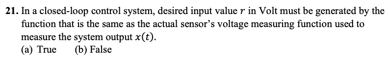21. In a closed-loop control system, desired input value r in Volt must be generated by the
function that is the same as the actual sensor's voltage measuring function used to
measure the system output x(t).
(a) True (b) False