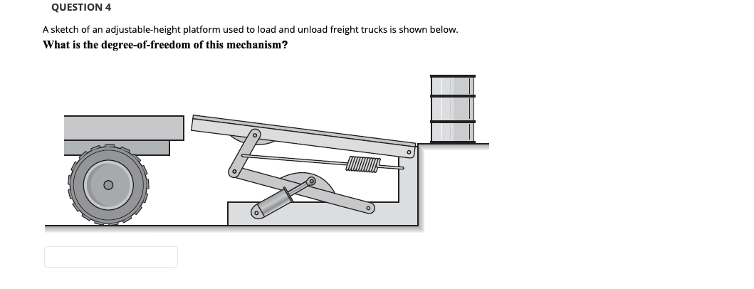 QUESTION 4
A sketch of an adjustable-height platform used to load and unload freight trucks is shown below.
What is the degree-of-freedom of this mechanism?
