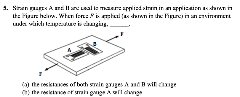 5. Strain gauges A and B are used to measure applied strain in an application as shown in
the Figure below. When force F is applied (as shown in the Figure) in an environment
under which temperature is changing,
F
B
A
F
(a) the resistances of both strain gauges A and B will change
(b) the resistance of strain gauge A will change
