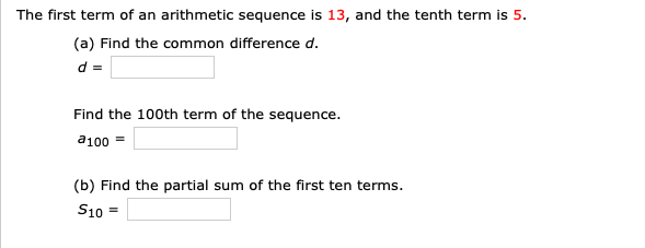 The first term of an arithmetic sequence is 13, and the tenth term is 5.
(a) Find the common difference d.
d =
Find the 100th term of the sequence.
a100 =
(b) Find the partial sum of the first ten terms.
S10
