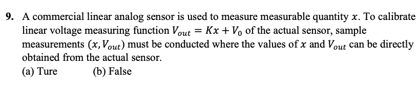 9. A commercial linear analog sensor is used to measure measurable quantity x. To calibrate
linear voltage measuring function Vout= Kx + Vo of the actual sensor, sample
measurements (x, Vout) must be conducted where the values of x and Vout can be directly
obtained from the actual sensor.
(a) Ture
(b) False