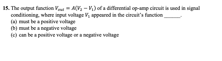 15. The output function Vout = A(V₂ - V₁) of a differential op-amp circuit is used in signal
conditioning, where input voltage V₁ appeared in the circuit's function
(a) must be a positive voltage
(b) must be a negative voltage
(c) can be a positive voltage or a negative voltage