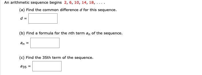 An arithmetic sequence begins 2, 6, 10, 14, 18, . ...
(a) Find the common difference d for this sequence.
d =
(b) Find a formula for the nth term a, of the sequence.
an
(c) Find the 35th term of the sequence.
a35 =
