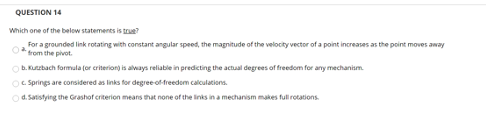 QUESTION 14
Which one of the below statements is true?
For a grounded link rotating with constant angular speed, the magnitude of the velocity vector of a point increases as the point moves away
from the pivot.
Ob. Kutzbach formula (or criteriong is always reliable in predicting the actual degrees of freedom for any mechanism.
C. Springs are considered as links for degree of freedom calculations.
O d. Satistying the Grashof criterion means that none of the links in a mechanism makes full rotations.
