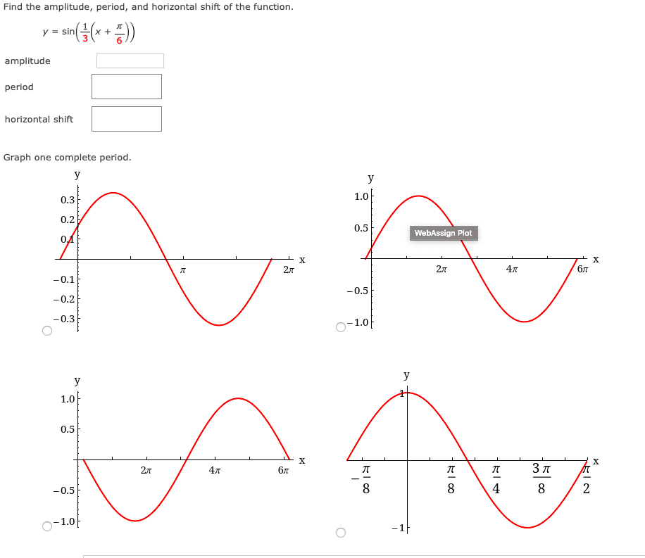 Find the amplitude, period, and horizontal shift of the function.
y = sin
x +
amplitude
period
horizontal shift
Graph one complete period.
y
y
0.3
1.0
0.2
0.5
WebAssign Plot
X
2л
2л
бл
-0.1
-0.5
-0.2
-0.3
O-1.0f
y
y
1.0}
0.5
X
27
4л
бл
3 T
- -
-0.5
8
4
8
o-1.0F
-1F
