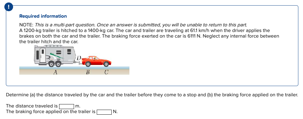 Required information
NOTE: This is a multi-part question. Once an answer is submitted, you will be unable to return to this part.
A 1200-kg trailer is hitched to a 1400-kg car. The car and trailer are traveling at 61.1 km/h when the driver applies the
brakes on both the car and the trailer. The braking force exerted on the car is 6111 N. Neglect any internal force between
the trailer hitch and the car.
D.
A
Determine (a) the distance traveled by the car and the trailer before they come to a stop and (b) the braking force applied on the trailer.
The distance traveled is
m.
The braking force applied on the trailer is
N.
