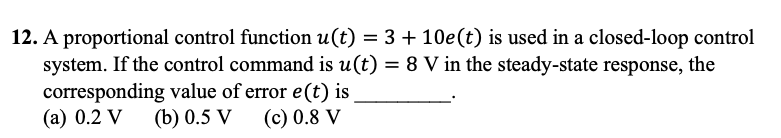 12. A proportional control function u(t) = 3 + 10e (t) is used in a closed-loop control
system. If the control command is u(t) = 8 V in the steady-state response, the
corresponding value of error e(t) is
(a) 0.2 V (b) 0.5 V (c) 0.8 V