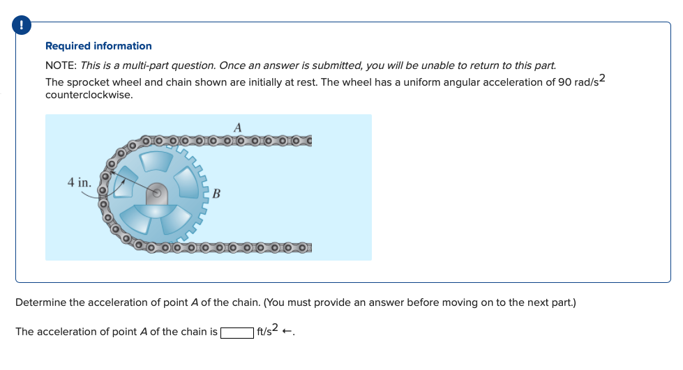 Required information
NOTE: This is a multi-part question. Once an answer is submitted, you will be unable to return to this part.
The sprocket wheel and chain shown are initially at rest. The wheel has a uniform angular acceleration of 90 rad/s2
counterclockwise.
A
4 in.
В
Determine the acceleration of point A of the chain. (You must provide an answer before moving on to the next part.)
The acceleration of point A of the chain is
| f/s² +.
