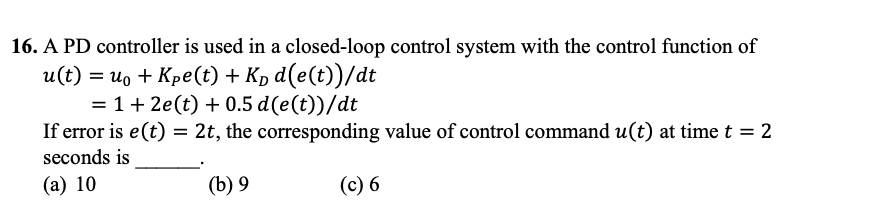 16. A PD controller is used in a closed-loop control system with the control function of
u(t) = u。 + Kpe(t) + K₁ d(e(t))/dt
= 1 + 2e(t) + 0.5 d(e(t))/dt
If error is e(t) = 2t, the corresponding value of control command u(t) at time t = 2
seconds is
(a) 10
(b) 9
(c) 6