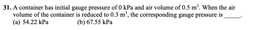 31. A container has initial gauge pressure of 0 kPa and air volume of 0.5 m³. When the air
volume of the container is reduced to 0.3 m³, the corresponding gauge pressure is
(a) 54.22 kPa
(b) 67.55 kPa