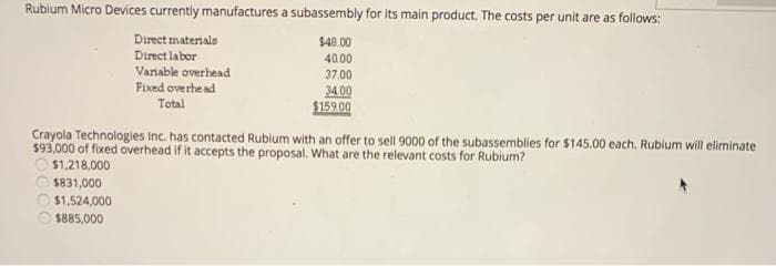 Rubium Micro Devices currently manufactures a subassembly for its main product. The costs per unit are as follows:
Direct materials
Direct labor
Variable overhead
Fixed overhe ad
$48.00
40.00
37.00
34 00
$159.00
Total
Crayola Technologies Inc. has contacted Rublum with an offer to sell 9000 of the subassemblies for $145.00 each. Rublum will eliminate
$93,000 of fixed overhead if it accepts the proposal. What are the relevant costs for Rubium?
$1,218,000
$831,000
$1,524,000
$885,000
