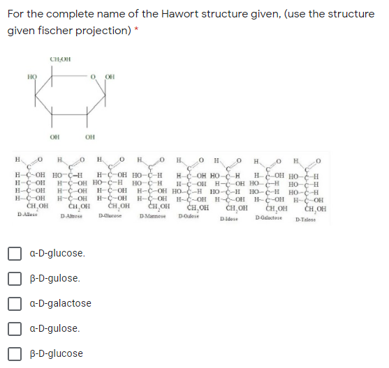 For the complete name of the Hawort structure given, (use the structure
given fischer projection) *
CHOH
OH
OH
OH
H.
H.
H.
H.
H.
H.
H.
H-C-OH HO Ç-H
H-Ç OH
H-C-OH
H-C OH
CH, OH
DAles
нс он но-с-н
но с н
HC-OH HO-H
H-C-OH
H-C-OH HOC-H HO-C-H
H-C-OH
CH, OH
OH HO
H- OH HO-c-H HO-cH
HO-CH
H
H-C-OH HO-C-H
H-C OH
H-C-OH
H-C-OH
H-C-OH
CH, OH
H-C-OH
CH, OH
H -OH
CH, OH
H-C-OH
H-OH
CH,OH
CH, OH
CH, OH
DAltrose
DGlucese
DMannese
Dodese
DGlactose
Didose
D-Talose
a-D-glucose.
B-D-gulose.
a-D-galactose
a-D-gulose.
B-D-glucose
