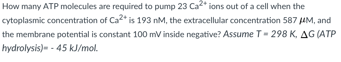 How many ATP molecules are required to pump 23 Ca-+
ions out of a cell when the
cytoplasmic concentration of Ca2* is 193 nM, the extracellular concentration 587 µM, and
the membrane potential is constant 100 mV inside negative? Assume T = 298 K, AG (ATP
hydrolysis)= - 45 kJ/mol.
