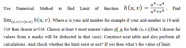 u*-v4
Use Numerical Method
find Limit of function h(u, v)
Find
to
u++v4
lim(u,v)-(2.n) h(u, v). Where n is your arid number for example if your arid number is 19-arid-
516 then choose n=516. Choose at least 4 most nearest values of n for both (u, v)(Don't choose far
values from n marks will be deducted in that case). Construct neat table and also perform all
calculations. And check whether the limit exist or not? If yes then what's the value of limit.
