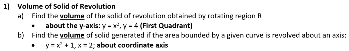 1) Volume of Solid of Revolution
a) Find the volume of the solid of revolution obtained by rotating region R
about the y-axis: y = x?, y = 4 (First Quadrant)
b) Find the volume of solid generated if the area bounded by a given curve is revolved about an axis:
y = x2 + 1, x = 2; about coordinate axis
