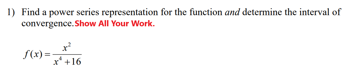 1) Find a power series representation for the function and determine the interval of
convergence.Show All Your Work.
x²
f (x) =
4
x* +16
