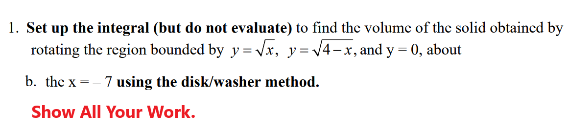 1. Set up the integral (but do not evaluate) to find the volume of the solid obtained by
rotating the region bounded by y=√x, y = √4-x, and y = 0, about
b. the x
==
- 7 using the disk/washer method.
Show All Your Work.
