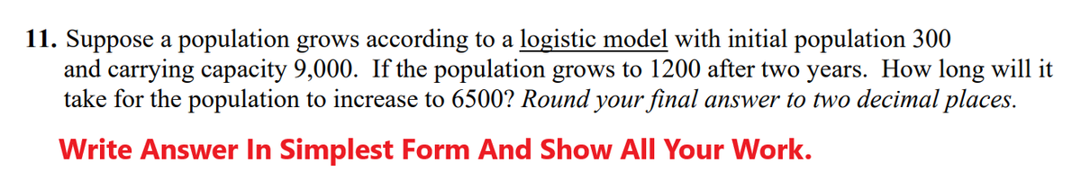 11. Suppose a population grows according to a logistic model with initial population 300
and carrying capacity 9,000. If the population grows to 1200 after two years. How long will it
take for the population to increase to 6500? Round your final answer to two decimal places.
Write Answer In Simplest Form And Show All Your Work.