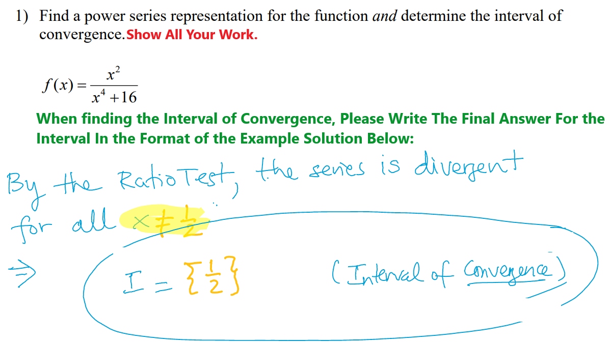 1) Find a power series representation for the function and determine the interval of
convergence. Show All Your Work.
f(x) =
x²
x² +16
When finding the Interval of Convergence, Please Write The Final Answer For the
Interval in the Format of the Example Solution Below:
the Ratio Test, the series is divergent
By
for all
x=1
⇒
I = { } }
( Interval of convergence)