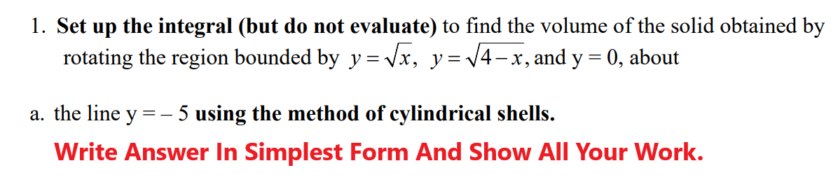 1. Set up the integral (but do not evaluate) to find the volume of the solid obtained by
rotating the region bounded by y=√x, y = √√4-x, and y = 0, about
a. the line y =
==
5 using the method of cylindrical shells.
Write Answer In Simplest Form And Show All Your Work.