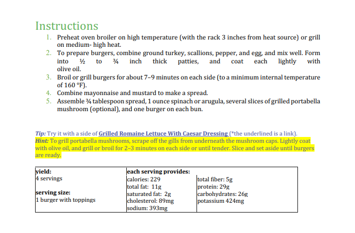 Instructions
1. Preheat oven broiler on high temperature (with the rack 3 inches from heat source) or grill
on medium- high heat.
2. To prepare burgers, combine ground turkey, scallions, pepper, and egg, and mix well. Form
into 2 to 4 inch thick patties, and
olive oil.
coat each lightly with
3. Broil or grill burgers for about 7-9 minutes on each side (to a minimum internal temperature
of 160 °F).
4. Combine mayonnaise and mustard to make a spread.
5. Assemble 4 tablespoon spread, 1 ounce spinach or arugula, several slices of grilled portabella
mushroom (optional), and one burger on each bun.
Tip: Try it with a side of Grilled Romaine Lettuce With Caesar Dressing (*the underlined is a link).
Hint: To grill portabella mushrooms, scrape off the gills from underneath the mushroom caps. Lightly coat
with olive oil, and grill or broil for 2–3 minutes on each side or until tender. Slice and set aside until burgers
are ready.
vield:
4 servings
Jeach serving provides:
|calories: 229
total fat: 11g
saturated fat: 2g
cholesterol: 89mg
sodium: 393mg
|total fiber: 5g
protein: 29g
carbohydrates: 26g
potassium 424mg
serving size:
1 burger with toppings
