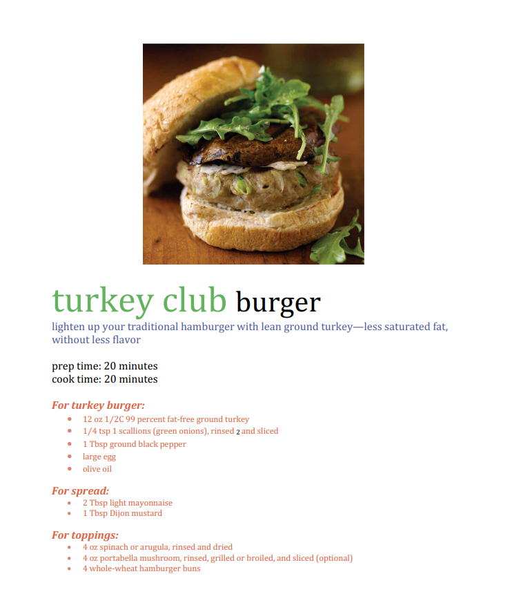 turkey club burger
lighten up your traditional hamburger with lean ground turkey–less saturated fat,
without less flavor
prep time: 20 minutes
cook time: 20 minutes
For turkey burger:
• 12 oz 1/2C 99 percent fat-free ground turkey
• 1/4 tsp 1 scallions (green onions), rinsed 2 and sliced
• 1 Tbsp ground black pepper
• large egg
olive oil
For spread:
• 2 Tbsp light mayonnaise
1 Tbsp Dijon mustard
For toppings:
• 4 oz spinach or arugula, rinsed and dried
4 oz portabella mushroom, rinsed, grilled or broiled, and sliced (optional)
• 4 whole-wheat hamburger buns
