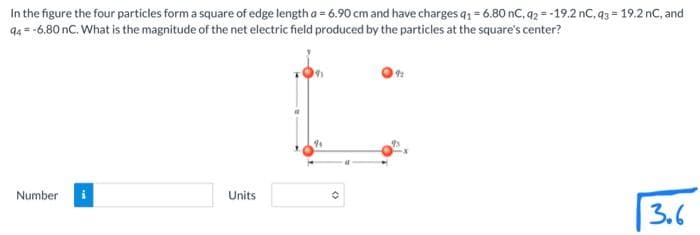 =
In the figure the four particles form a square of edge length a = 6.90 cm and have charges q1 = 6.80 nC, 92-19.2 nC, 93- 19.2 nC, and
94 = -6.80 nC. What is the magnitude of the net electric field produced by the particles at the square's center?
Number
Units
a
O
92
3.6