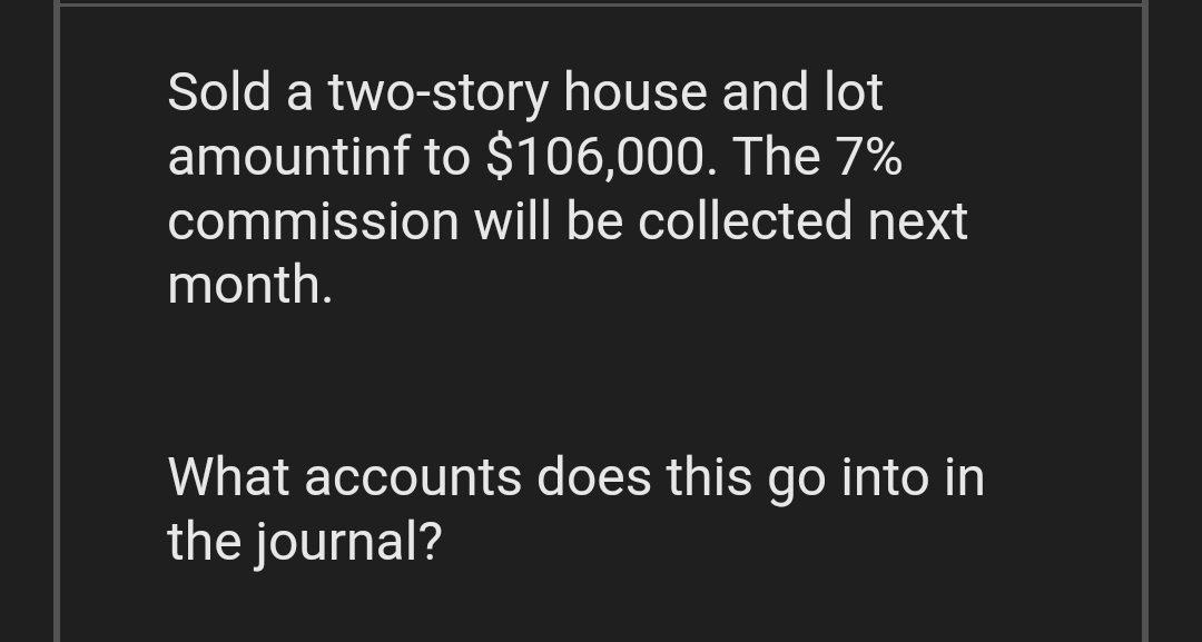 Sold a two-story house and lot
amountinf to $106,000. The 7%
commission will be collected next
month.
What accounts does this go into in
the journal?