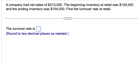 A company had net sales of $313,000. The beginning inventory at retail was $129,000
and the ending inventory was $154,000. Find the turnover rate at retail.
The turnover rate is
(Round to two decimal places as needed.)
