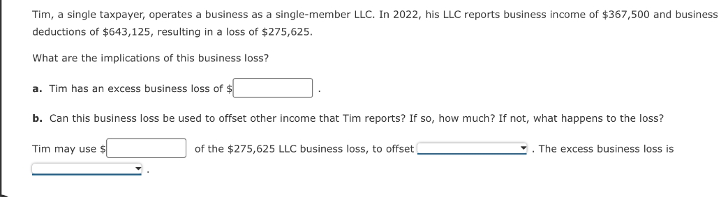 Tim, a single taxpayer, operates a business as a single-member LLC. In 2022, his LLC reports business income of $367,500 and business
deductions of $643,125, resulting in a loss of $275,625.
What are the implications of this business loss?
a. Tim has an excess business loss of $
b. Can this business loss be used to offset other income that Tim reports? If so, how much? If not, what happens to the loss?
Tim may use $
of the $275,625 LLC business loss, to offset
The excess business loss is