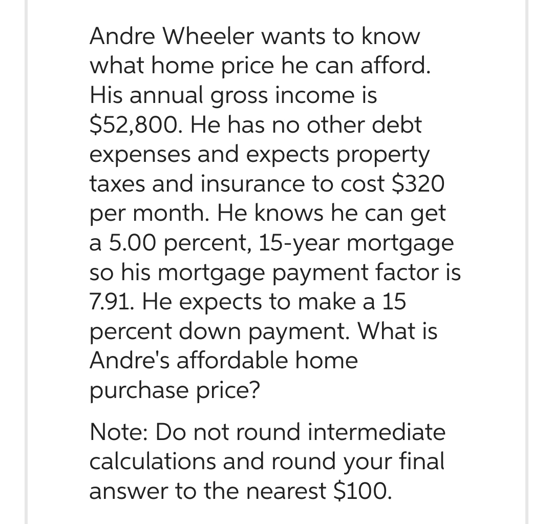 Andre Wheeler wants to know
what home price he can afford.
His annual gross income is
$52,800. He has no other debt
expenses and expects property
taxes and insurance to cost $320
per month. He knows he can get
a 5.00 percent, 15-year mortgage
so his mortgage payment factor is
7.91. He expects to make a 15
percent down payment. What is
Andre's affordable home
purchase price?
Note: Do not round intermediate
calculations and round your final
answer to the nearest $100.