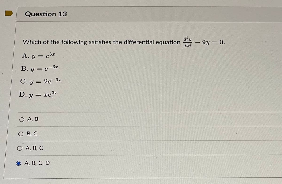 Question 13
Which of the following satisfies the differential equation
d² y
dx²
A. y = e³x
B.y = e-3x
C. y = 2e-3x
D. y = xe³x
O A, B
O B, C
O A, B, C
O A, B, C, D
- 9y = 0.