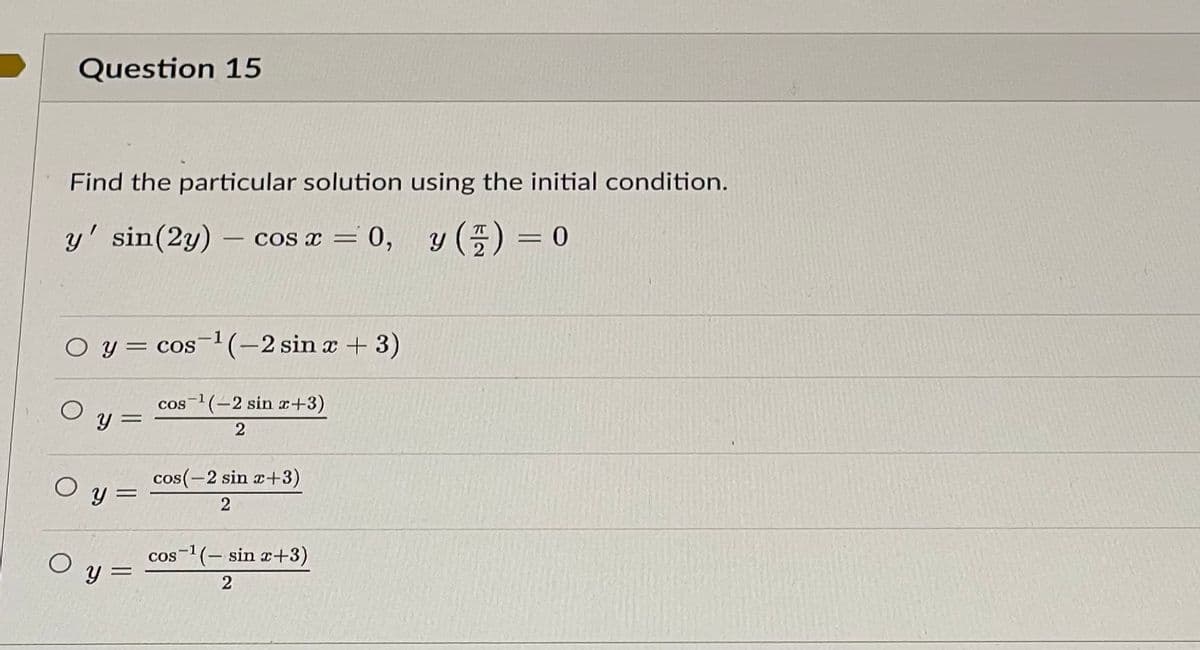 Question 15
Find the particular solution using the initial condition.
y' sin(2y) - cos x = 0,
y() = 0
O y = cos ¹(-2 sin x + 3)
y =
cos ¹(-2 sin x+3)
2
cos(-2 sin x+3)
Oy=
2
cos ¹(sin x+3)
0 y =
2