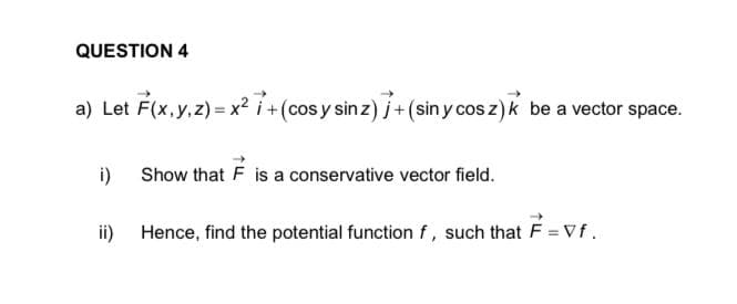 QUESTION 4
a) Let F(x, y, z)=x²7+ (cos y sin z)j + (sin y cos z)k be a vector space.
i)
Show that F is a conservative vector field.
ii) Hence, find the potential function f, such that F = Vf.