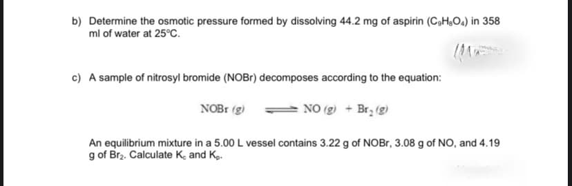 b) Determine the osmotic pressure formed by dissolving 44.2 mg of aspirin (CoH,0,) in 358
ml of water at 25°C.
c) A sample of nitrosyl bromide (NOBr) decomposes according to the equation:
NOB1 (g)
NO (g) + Br, (g)
An equilibrium mixture in a 5.00 L vessel contains 3.22 g of NOBr, 3.08 g of NO, and 4.19
g of Brz. Calculate K, and Kp.
