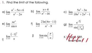 1. Find the limit of the following.
n - 5n+6
a) lim
n - 2n
5n -3n
c) lim
107 + 2n -1
n+4
b) lim
4 n -16
ne"
e) lim
-0 sin n
2 In (47-11)
-9
f) lim
g) lim
in(%)
(-1)"
lim sin
age 589.
examble / /
lim
i)
