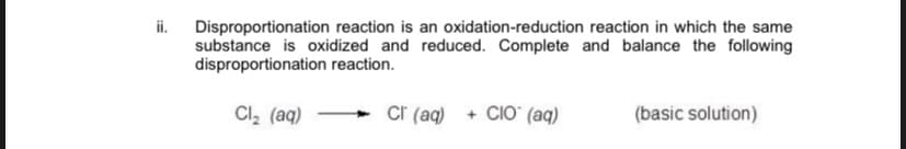 ii. Disproportionation reaction is an oxidation-reduction reaction in which the same
substance is oxidized and reduced. Complete and balance the following
disproportionation reaction.
Cl, (aq)
cr (aq) + CIO (aq)
(basic solution)
